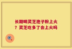 长期喝灵芝孢子粉上火？灵芝吃多了会上火吗