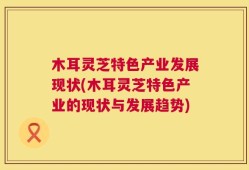 木耳灵芝特色产业发展现状(木耳灵芝特色产业的现状与发展趋势)