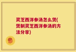 灵芝西洋参汤怎么煲(煲制灵芝西洋参汤的方法分享)