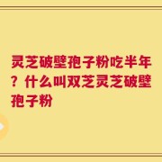 灵芝破壁孢子粉吃半年？什么叫双芝灵芝破壁孢子粉
