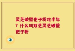灵芝破壁孢子粉吃半年？什么叫双芝灵芝破壁孢子粉