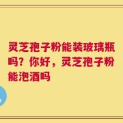 灵芝孢子粉能装玻璃瓶吗？你好，灵芝孢子粉能泡酒吗