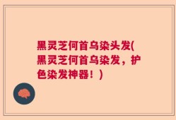黑灵芝何首乌染头发(黑灵芝何首乌染发，护色染发神器！)
