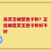 晟灵芝破壁孢子粉？正信破壁灵芝孢子粉好不好