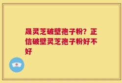 晟灵芝破壁孢子粉？正信破壁灵芝孢子粉好不好