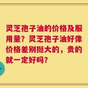 灵芝孢子油的价格及服用量？灵芝孢子油好像价格差别挺大的，贵的就一定好吗？