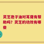 灵芝孢子油对耳聋有帮助吗？灵芝的功效有哪些