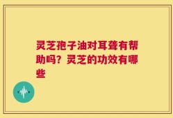 灵芝孢子油对耳聋有帮助吗？灵芝的功效有哪些