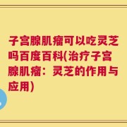 子宫腺肌瘤可以吃灵芝吗百度百科(治疗子宫腺肌瘤：灵芝的作用与应用)
