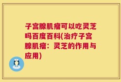 子宫腺肌瘤可以吃灵芝吗百度百科(治疗子宫腺肌瘤：灵芝的作用与应用)