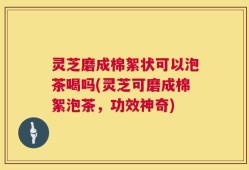 灵芝磨成棉絮状可以泡茶喝吗(灵芝可磨成棉絮泡茶，功效神奇)