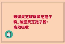 破壁灵芝破壁灵芝孢子粉_破壁灵芝孢子粉：高效吸收