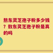 熬东灵芝孢子粉多少钱？敖东灵芝孢子粉是真的吗