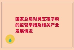 国家总局对灵芝孢子粉的监管举措及相关产业发展情况