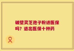 破壁灵芝孢子粉进医保吗？退出医保十种药