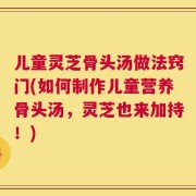 儿童灵芝骨头汤做法窍门(如何制作儿童营养骨头汤，灵芝也来加持！)
