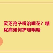 灵芝孢子粉治眼花？糖尿病如何护理眼睛