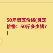 50斤灵芝价格(灵芝价格：50斤多少钱？)