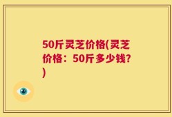 50斤灵芝价格(灵芝价格：50斤多少钱？)