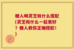 糖人喝灵芝和什么搭配(灵芝和什么一起更好？糖人教你正确搭配！)