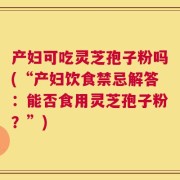 产妇可吃灵芝孢子粉吗(“产妇饮食禁忌解答：能否食用灵芝孢子粉？”)