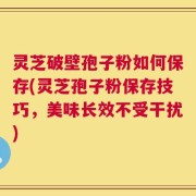 灵芝破壁孢子粉如何保存(灵芝孢子粉保存技巧，美味长效不受干扰)