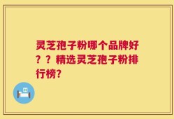 灵芝孢子粉哪个品牌好？？精选灵芝孢子粉排行榜？