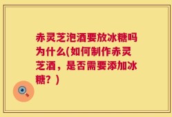 赤灵芝泡酒要放冰糖吗为什么(如何制作赤灵芝酒，是否需要添加冰糖？)