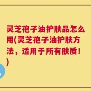 灵芝孢子油护肤品怎么用(灵芝孢子油护肤方法，适用于所有肤质！)