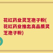 花红药业灵芝孢子粉(花红药业推出高品质灵芝孢子粉)