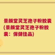 景颜堂灵芝孢子粉胶囊(景颜堂灵芝孢子粉胶囊：保健佳品)