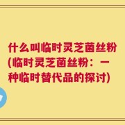 什么叫临时灵芝菌丝粉(临时灵芝菌丝粉：一种临时替代品的探讨)