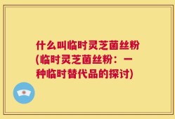什么叫临时灵芝菌丝粉(临时灵芝菌丝粉：一种临时替代品的探讨)