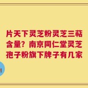 片天下灵芝粉灵芝三萜含量？南京同仁堂灵芝孢子粉旗下牌子有几家