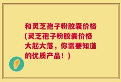 和灵芝孢子粉胶囊价格(灵芝孢子粉胶囊价格大起大落，你需要知道的优质产品！)