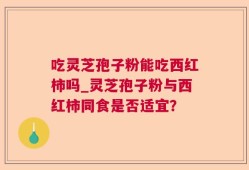 吃灵芝孢子粉能吃西红柿吗_灵芝孢子粉与西红柿同食是否适宜？