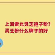 上海雷允灵芝孢子粉？灵芝粉什么牌子的好