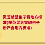 灵芝破壁孢子粉地方标准(规范灵芝突破孢子粉产自地方标准)
