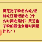 灵芝孢子粉怎么吃,饭前吃还是饭后吃 (什么时间吃最好？灵芝孢子粉的最佳食用时间是什么？)