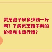 灵芝孢子粉多少钱一斤啊？了解灵芝孢子粉的价格和市场行情？