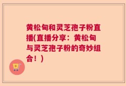 黄松甸和灵芝孢子粉直播(直播分享：黄松甸与灵芝孢子粉的奇妙组合！)