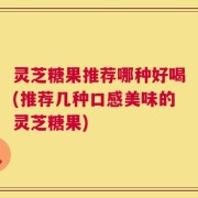 灵芝糖果推荐哪种好喝(推荐几种口感美味的灵芝糖果)