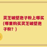 灵芝破壁孢子粉上哪买(哪里购买灵芝破壁孢子粉？)