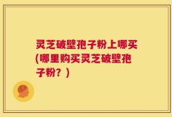 灵芝破壁孢子粉上哪买(哪里购买灵芝破壁孢子粉？)