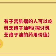 有子宫肌瘤的人可以吃灵芝孢子油吗(探讨灵芝孢子油的药用价值)