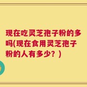 现在吃灵芝孢子粉的多吗(现在食用灵芝孢子粉的人有多少？)