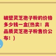 破壁灵芝孢子粉的价格多少钱一盒(热卖！高品质灵芝孢子粉售价公布！)