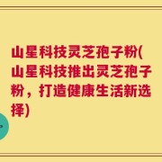 山星科技灵芝孢子粉(山星科技推出灵芝孢子粉，打造健康生活新选择)