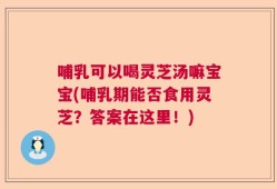 哺乳可以喝灵芝汤嘛宝宝(哺乳期能否食用灵芝？答案在这里！)