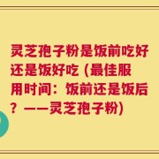 灵芝孢子粉是饭前吃好还是饭好吃 (最佳服用时间：饭前还是饭后？——灵芝孢子粉)